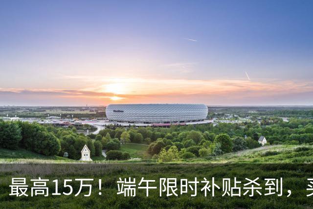 最高15万！端午限时补贴杀到，买房别再等了！